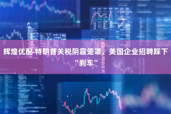 辉煌优配 特朗普关税阴霾笼罩，美国企业招聘踩下“刹车”