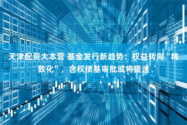 天津配资大本营 基金发行新趋势：权益转向“精致化”，含权债基审批或将提速