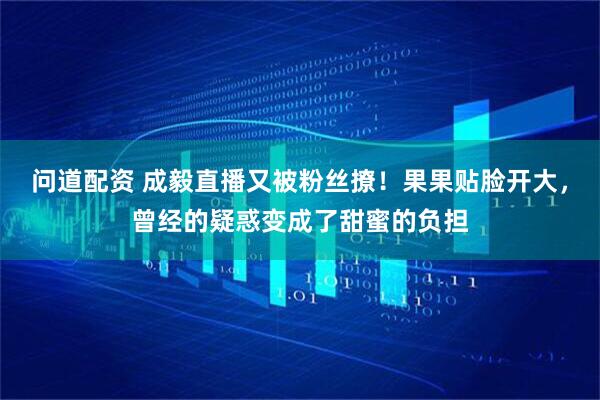 问道配资 成毅直播又被粉丝撩！果果贴脸开大，曾经的疑惑变成了甜蜜的负担