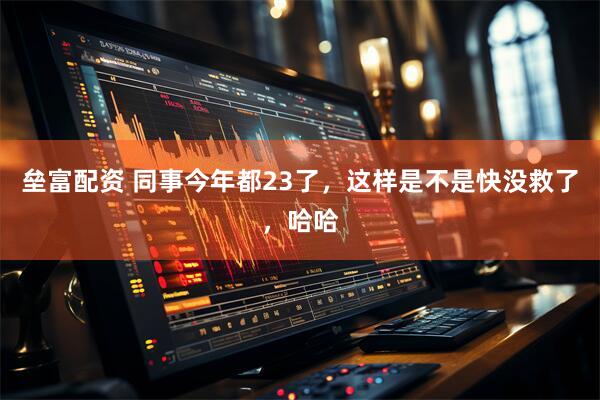 垒富配资 同事今年都23了，这样是不是快没救了，哈哈