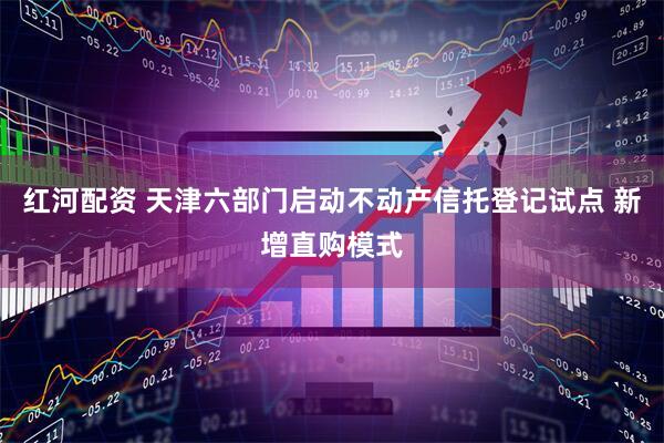 红河配资 天津六部门启动不动产信托登记试点 新增直购模式