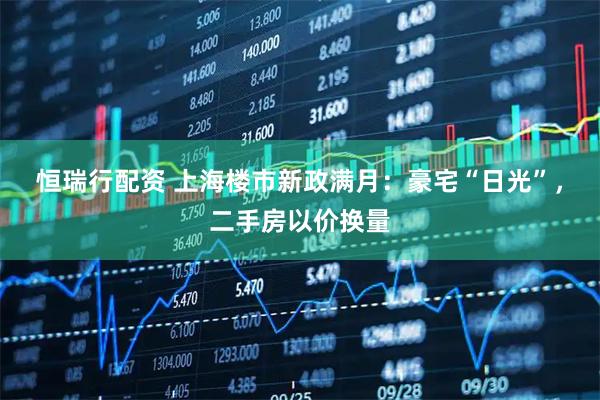 恒瑞行配资 上海楼市新政满月：豪宅“日光”，二手房以价换量