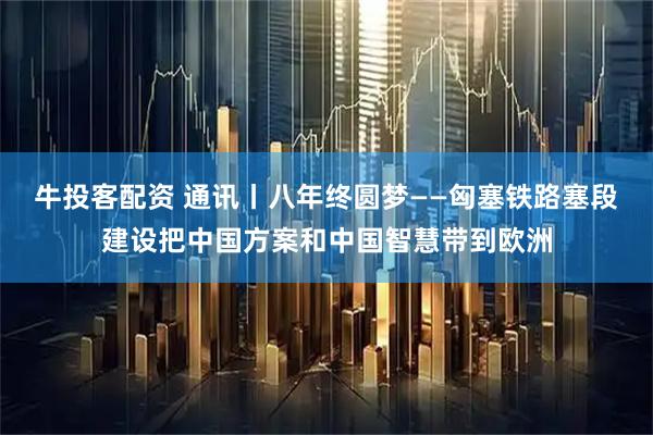 牛投客配资 通讯丨八年终圆梦——匈塞铁路塞段建设把中国方案和中国智慧带到欧洲