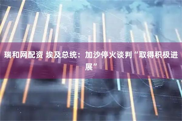 瑞和网配资 埃及总统：加沙停火谈判“取得积极进展”