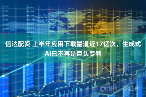 信达配资 上半年应用下载量逼近17亿次，生成式AI已不再是巨头专利
