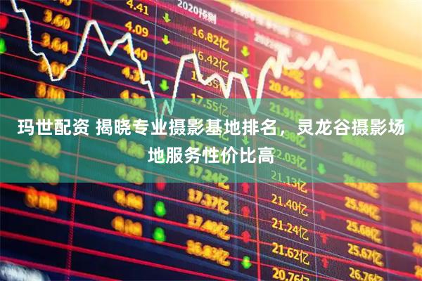 玛世配资 揭晓专业摄影基地排名，灵龙谷摄影场地服务性价比高