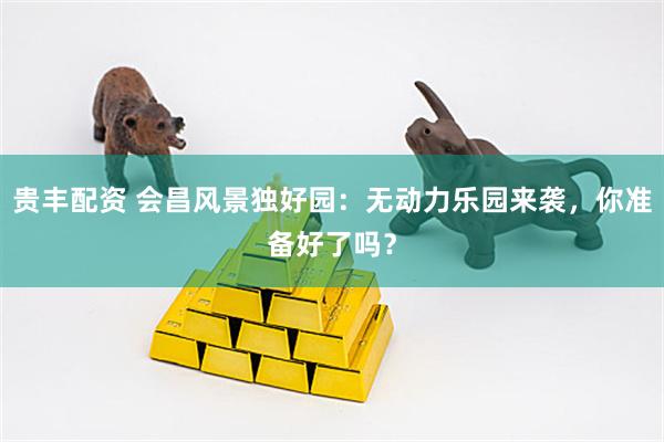 贵丰配资 会昌风景独好园：无动力乐园来袭，你准备好了吗？