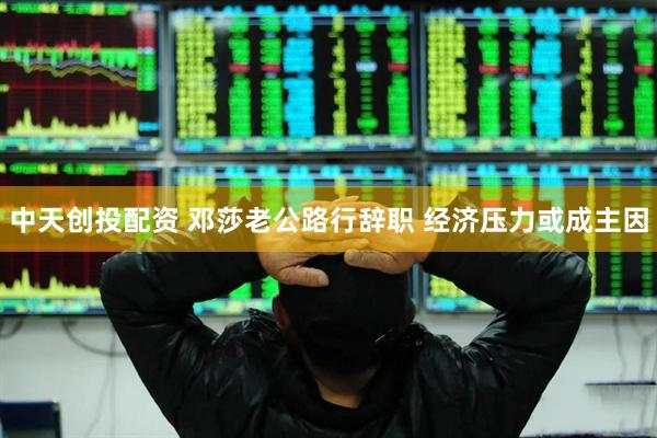 中天创投配资 邓莎老公路行辞职 经济压力或成主因