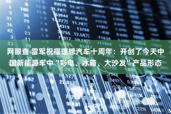 网眼查 雷军祝福理想汽车十周年:开创了今天中国新能源车中“彩电、冰箱、大沙发”产品形态