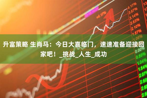 升富策略 生肖马：今日大喜临门，速速准备迎接回家吧！_挑战_人生_成功