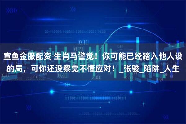 宣鱼金服配资 生肖马警觉！你可能已经踏入他人设的局，可你还没察觉不懂应对！_张骏_陷阱_人生
