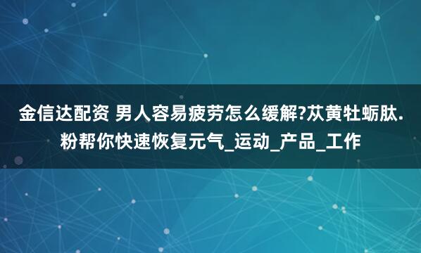 金信达配资 男人容易疲劳怎么缓解?苁黄牡蛎肽.粉帮你快速恢复元气_运动_产品_工作