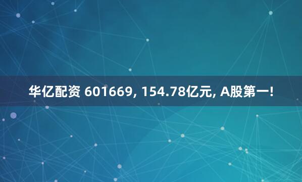 华亿配资 601669, 154.78亿元, A股第一!