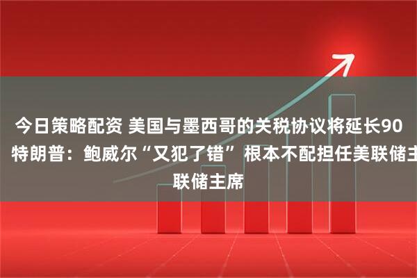 今日策略配资 美国与墨西哥的关税协议将延长90天！特朗普：鲍威尔“又犯了错” 根本不配担任美联储主席