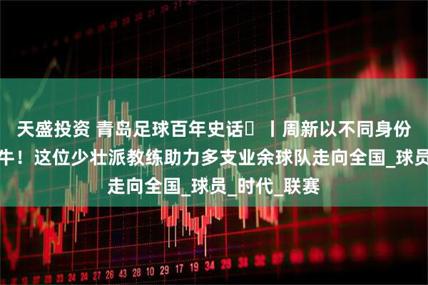 天盛投资 青岛足球百年史话㊴丨周新以不同身份三次结缘海牛！这位少壮派教练助力多支业余球队走向全国_球员_时代_联赛