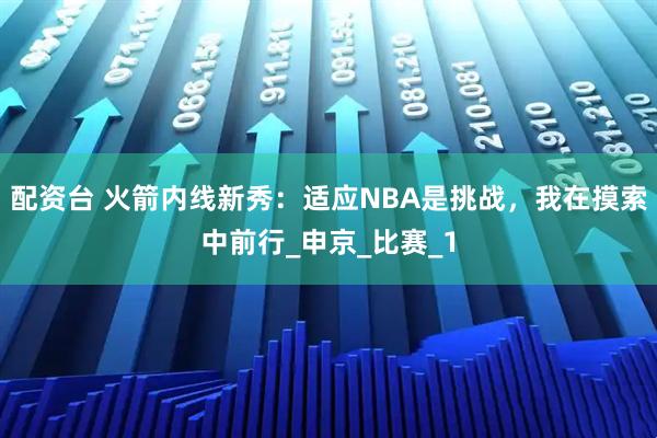 配资台 火箭内线新秀：适应NBA是挑战，我在摸索中前行_申京_比赛_1