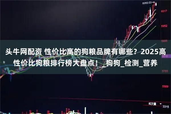 头牛网配资 性价比高的狗粮品牌有哪些？2025高性价比狗粮排行榜大盘点！_狗狗_检测_营养