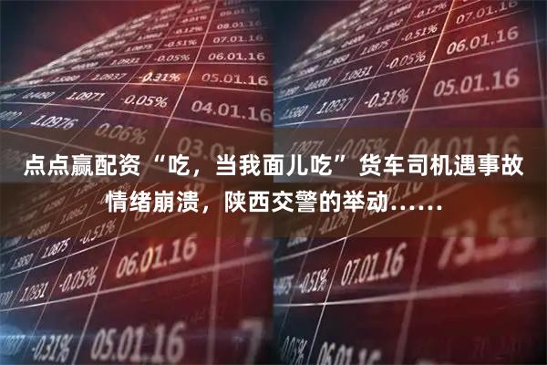 点点赢配资 “吃，当我面儿吃” 货车司机遇事故情绪崩溃，陕西交警的举动……