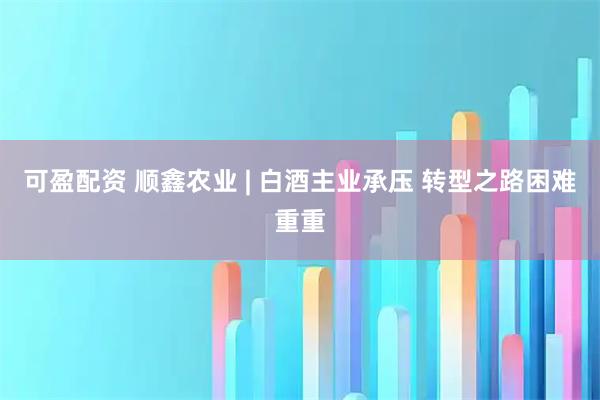 可盈配资 顺鑫农业 | 白酒主业承压 转型之路困难重重