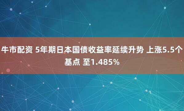 牛市配资 5年期日本国债收益率延续升势 上涨5.5个基点 至1.485%