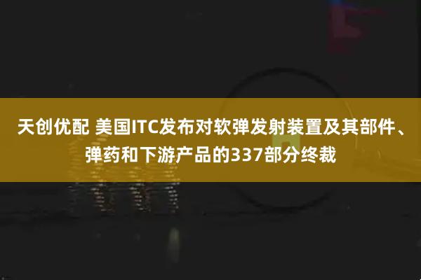 天创优配 美国ITC发布对软弹发射装置及其部件、弹药和下游产品的337部分终裁