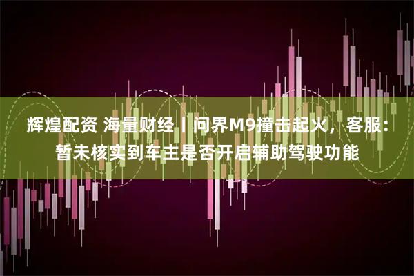 辉煌配资 海量财经丨问界M9撞击起火，客服：暂未核实到车主是否开启辅助驾驶功能
