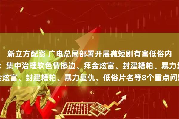 新立方配资 广电总局部署开展微短剧有害低俗内容和侵权盗版专项治理：集中治理软色情擦边、拜金炫富、封建糟粕、暴力复仇、低俗片名等8个重点问题