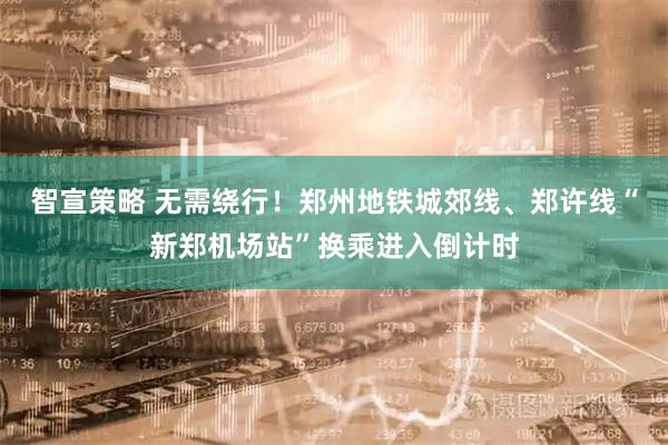 智宣策略 无需绕行！郑州地铁城郊线、郑许线“新郑机场站”换乘进入倒计时