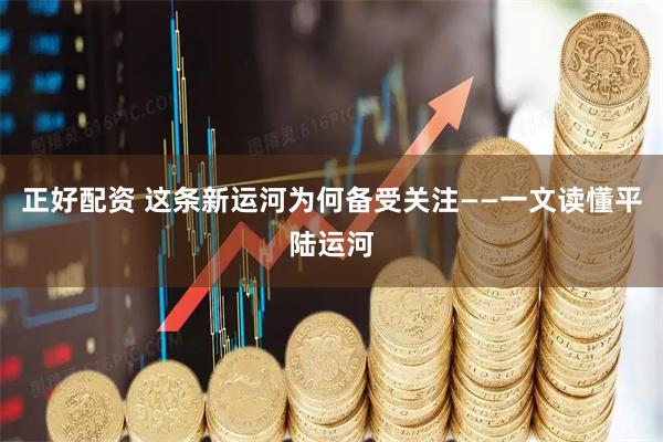 正好配资 这条新运河为何备受关注——一文读懂平陆运河